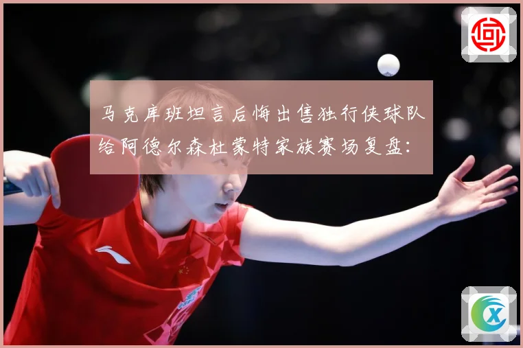 马克库班坦言后悔出售独行侠球队给阿德尔森杜蒙特家族赛场复盘：最新赛事动态与深度分析