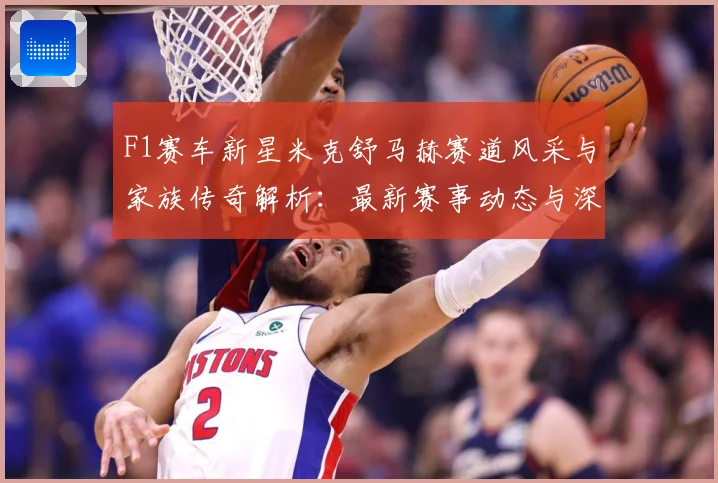 F1赛车新星米克舒马赫赛道风采与家族传奇解析：最新赛事动态与深度分析