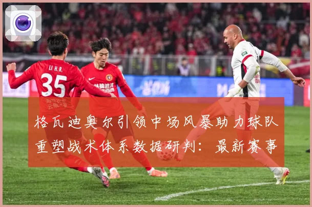 格瓦迪奥尔引领中场风暴助力球队重塑战术体系数据研判：最新赛事动态与深度分析