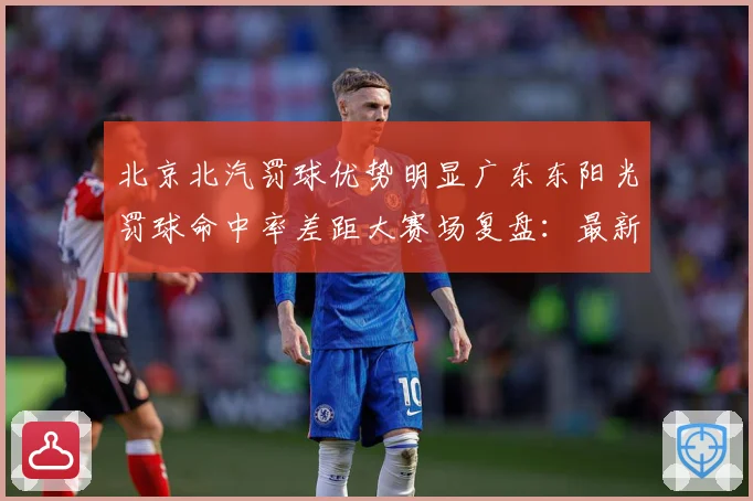 北京北汽罚球优势明显广东东阳光罚球命中率差距大赛场复盘：最新赛事动态与深度分析
