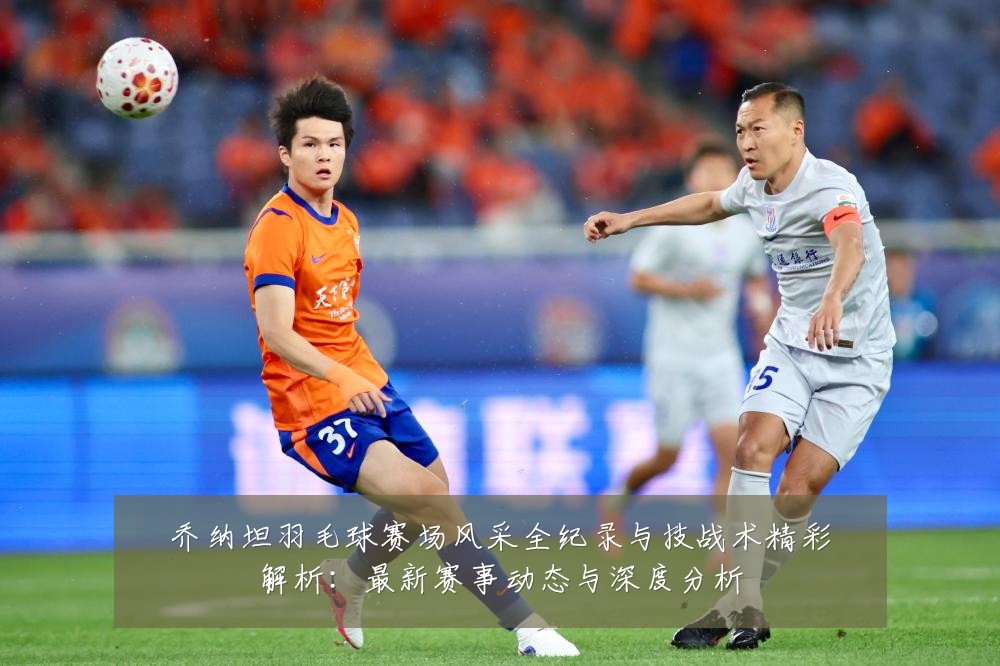 乔纳坦羽毛球赛场风采全纪录与技战术精彩解析：最新赛事动态与深度分析
