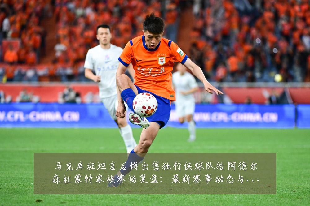 马克库班坦言后悔出售独行侠球队给阿德尔森杜蒙特家族赛场复盘:最新赛事动态与深度分析